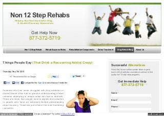 Non 12 Step Rehabs
Helping You Find Successful Drug
& Alcohol Recovery Alternatives

Get Help Now

877-372-5719
Non 12 Step Rehab

Rehab Success Rates

Rehabilitation Components

Things People Say (That Drive a Recovering Addict Crazy)
Thursday, Nov. 7th 2013
+2 Recommend this on Google
Like

Send

3 people like this. Sign Up to see w hat your friends like.

Someone who has never struggled with drug addiction or
alcohol abuse often has no genuine understanding of what
someone attempting to remain sober has had to deal with.
There are times that people have to explain their situation
to people who have an extremely limited understanding
about recovery. These are just a few of the most frustrating
comments.

open in browser PRO version

Are you a developer? Try out the HTML to PDF API

Tw eet

3

Detox Treatment

Drug Rehab Blog

About Us

Successful Alternatives
Fill out this form or call the number below to get in
touch w ith an addiction counselor or call now to find
quality non 12 step rehab programs.

Get Immediate Help

877-372-5719
Name: *
Email: *
Phone: *

pdfcrowd.com

 
