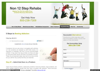 Non 12 Step Rehabs 
Helping You Find Successful Drug 
& Alcohol Recovery Alternatives 
Get Help Now 
800-238-7309 
Non 12 Step Rehab Rehab Success Rates Rehabilitation Components Detox Treatment Drug Rehab Blog About Us Scholarship 
5 Steps to Beating Addiction 
Friday, Aug. 29th 2014 
+4 Recommend this on Google 
Tw eet 3 
Like Share 2 people like this. Sign Up to see w hat your friends like. 
If someone that we care about is struggling with addiction 
or if we ourselves are wrapped up with these issues, it is 
important to remember that this is not an insurmountable 
problem. It may seem that way at times, but there are ways 
to overcome these issues and have a successful recovery. 
These five all-important steps may look to be minor at first, 
but you will find very quickly that they are essential. 
Step #1 – Admit that there is a Problem 
There may be family problems, relationship problems, financial problems, legal problems, and 
STILL people refuse to accept that they have a problem with addiction. How is that even 
Successful Alternatives 
Fill out this form or call the number below to get in 
touch w ith an addiction counselor or call now to find 
quality non 12 step rehab programs. 
Get Immediate Help 
800-238-7309 
Name: * 
Email: * 
Phone: * 
Information: * 
open in browser PRO version Are you a developer? Try out the HTML to PDF API pdfcrowd.com 
 