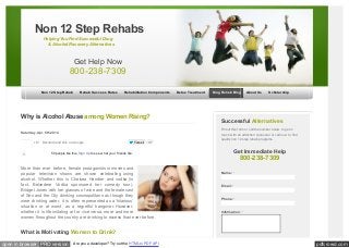 Non 12 Step Rehabs 
Helping You Find Successful Drug 
& Alcohol Recovery Alternatives 
Get Help Now 
800-238-7309 
Non 12 Step Rehab Rehab Success Rates Rehabilitation Components Detox Treatment Drug Rehab Blog About Us Scholarship 
Why is Alcohol Abuse among Women Rising? 
Saturday, Apr. 5th 2014 
+12 Recommend this on Google 
Tw eet 37 
Like Share 59 people like this. Sign Up to see w hat your friends like. 
More than ever before, female protagonists in movies and 
popular television shows are shown celebrating using 
alcohol. Whether this is Chelsea Handler and vodka (in 
fact, Belvedere Vodka sponsored her comedy tour), 
Bridget Jones with her glasses of wine and the female cast 
of Sex and the City drinking cosmopolitans as though they 
were drinking water, it is often represented as a ‘hilarious’ 
situation or at worst, as a regretful hangover. However, 
whether it is life imitating art or vice versa, more and more 
women throughout the country are drinking to excess than ever before. 
What is Motivating Women to Drink? 
Successful Alternatives 
Fill out this form or call the number below to get in 
touch w ith an addiction counselor or call now to find 
quality non 12 step rehab programs. 
Get Immediate Help 
800-238-7309 
Name: * 
Email: * 
Phone: * 
Information: * 
open in browser PRO version Are you a developer? Try out the HTML to PDF API pdfcrowd.com 
 