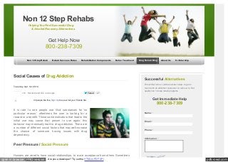 pdfcrowd.comopen in browser PRO version Are you a developer? Try out the HTML to PDF API
Non 12 Step Rehab Rehab Success Rates Rehabilitation Components Detox Treatment Drug Rehab Blog About Us Scholarship
+16 Recommend this on Google
Social Causes of Drug Addiction
Tuesday, Apr. 1st 2014
Tweet 27
It is rare to see people use illicit substances for ‘no
particular reason;’ oftentimes the user is looking for a
reward or a benefit. Those same motivators that lead to the
initial use may cause that person to use again; this
behavior may eventually lead to drug addiction. There are
a number of different social factors that may well increase
the chance of someone having issues with drug
dependency.
Peer Pressure / Social Pressure
Humans are wired to have social relationships, to crave acceptance from others. Sometimes
Successful Alternatives
Fill out this form or call the number below to get in
touch w ith an addiction counselor or call now to find
quality non 12 step rehab programs.
Get Immediate Help
800-238-7309
Name: *
Email: *
Phone: *
Information: *
Non 12 Step Rehabs
Helping You Find Successful Drug
& Alcohol Recovery Alternatives
Get Help Now
800-238-7309
43 people like this. Sign Up to see w hat your friends like.Like Share
 