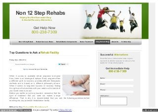 Non 12 Step Rehabs 
Helping You Find Successful Drug 
& Alcohol Recovery Alternatives 
Get Help Now 
800-238-7309 
Non 12 Step Rehab Rehab Success Rates Rehabilitation Components Detox Treatment Drug Rehab Blog About Us Scholarship 
Top Questions to Ask a Rehab Facility 
Friday, Sep. 26th 2014 
Recommend this on Google 
Tw eet 1 
Like Share Sign Up to see w hat your friends like. 
When it comes to available rehab programs to choose 
from, there is no shortage of options. Every program offers 
a different path to recovery, provides different therapeutic 
methods and is based on a different philosophy of care. 
When it comes to long-term success in recovery, finding 
the right one that matches with your needs or the needs of 
your loved ones is crucial. 
Before you settle on just any location, remember that the 
type of treatment that you seek out makes a large 
difference. That is why it is recommended that you ask the following questions before 
enrolling into any potential rehabilitation facility. 
What is the Scientific Evidence? 
Successful Alternatives 
Fill out this form or call the number below to get in 
touch w ith an addiction counselor or call now to find 
quality non 12 step rehab programs. 
Get Immediate Help 
800-238-7309 
Name: * 
Email: * 
Phone: * 
Information: * 
open in browser PRO version Are you a developer? Try out the HTML to PDF API pdfcrowd.com 
 