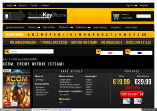Help

Forums

Social

Support

Sign in

Register

Items: 0

CHECKOUT

Total: €0.00

Featured products

Search games

Genres

Free to Play

Platforms

Publishers

Super Savings

Programs

Latest News

A B C D E F G H I J K L M N O P Q R S T U V W X Y Z 0-9

Pre order Dying Light - Titanfall Only €33.95 - Win Thief for Steam!! - Pre order Sims 4 - Crysis 3 Only €10,95
Search
English
Xcom

(€) EUR

XCOM: Enemy Within (STEAM)

XCOM: Enemy Within (STEAM)
Game

details

Purchase

Genres

Game modes

Languages

- Strategy

- Single-player
- Multi-player
- Downloadable Content
- Partial Controller Support

- English
- French
- Russian
- Italian
- German
- Spanish
- Polish

Compatibility
- Windows 7
- Windows 8
- Windows Vista
- Windows XP

Developer / publisher
- 2k Games

Price

Market price

€19.99 €29.99
Save 33%
Add to cart

Metascore
- 89

open in browser PRO version

Are you a developer? Try out the HTML to PDF API

pdfcrowd.com

 