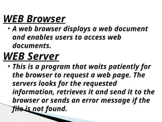 • A web browser displays a web document
and enables users to access web
documents.
WEB Server
• This is a program that waits patiently for
the browser to request a web page. The
servers looks for the requested
information, retrieves it and send it to the
browser or sends an error message if the
file is not found.
WEB Browser
 