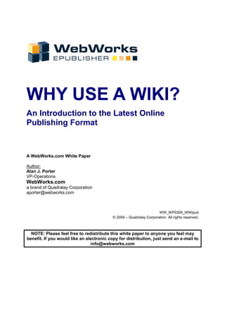 WHY USE A WIKI?
An Introduction to the Latest Online
Publishing Format


A WebWorks.com White Paper

Author:
Alan J. Porter
VP-Operations
WebWorks.com
a brand of Quadralay Corporation
aporter@webworks.com



                                                                     WW_WP0309_WIKIpub
                                           © 2009 – Quadralay Corporation. All rights reserved.



  NOTE: Please feel free to redistribute this white paper to anyone you feel may
benefit. If you would like an electronic copy for distribution, just send an e-mail to
                                info@webworks.com
 
