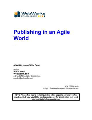 Publishing in an Agile
World
.




A WebWorks.com White Paper.

Author:
Alan J. Porter
WebWorks.com
a brand of Quadralay Corporation
aporter@webworks.com



                                                                 WW_WP0509_agile
                                   © 2009 – Quadralay Corporation. All rights reserved.



NOTE: Please feel free to redistribute this white paper to anyone you feel
may benefit. If you would like an electronic copy for distribution, just send
                     an e-mail to info@webworks.com
 