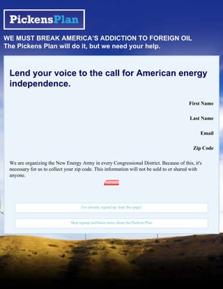 WE MUST BREAK AMERICA’S ADDICTION TO FOREIGN OIL
The Pickens Plan will do it, but we need your help.



 Lend your voice to the call for American energy
 independence.

                                                                                        First Name

                                                                                         Last Name

                                                                                              Email

                                                                                          Zip Code

 We are organizing the New Energy Army in every Congressional District. Because of this, it's
 necessary for us to collect your zip code. This information will not be sold to or shared with
 anyone.
                                                  Submit




                                    I've already signed up, hide this page!


                              Skip signup and learn more about the Pickens Plan
 
