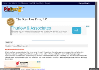 pdfcrowd.comopen in browser PRO version Are you a developer? Try out the HTML to PDF API
Home How It Works Enrol Business Help/FAQ Local Deals Contact
Visits: 36
Houston Personal Injury Lawyer
www.thedoanlawfirm.com
When you face serious injuries that have come through the actions of another person or corporation, whether the
injuries are due to negligence, recklessness, dangerous acts, or faulty products, it is crucial that you get legal
representation from a trusted personal injury attorney. The Doan Law Firm, P.C. can help you recover compensation for
medical costs, income losses, pain and suffering, and other damages through a well-crafted personal injury or wrongful
death claim.
The Doan Law Firm, P.C.
Sign up | Log in
Thurlow & Associates
Personal Injury - Free Consultation We sue drunk drivers. Call now!
 