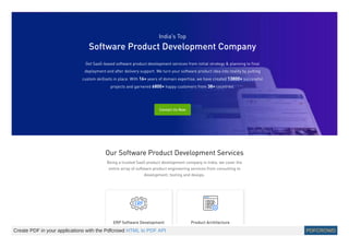 India’s Top
Software Product Development Company
Get SaaS-based software product development services from initial strategy & planning to final
deployment and after delivery support. We turn your software product idea into reality by putting
custom skillsets in place. With 16+ years of domain expertise, we have created 13800+ successful
projects and garnered 6800+ happy customers from 38+ countries.
Contact Us Now
Our Software Product Development Services
Being a trusted SaaS product development company in India, we cover the
entire array of software product engineering services from consulting to
development, testing and devops.
ERP Software Development Product Architecture
Create PDF in your applications with the Pdfcrowd HTML to PDF API PDFCROWD
 