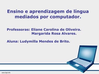 Ensino e aprendizagem de língua mediados por computador. Professoras: Eliane Carolina de Oliveira. Margarida Rosa Alvares. Aluna: Ludymilla Mendes de Brito. 