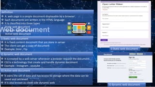 Web document
 A web page is a simple document displayable by a browser .
 Such documents are written in the HTML language
 It is classified into three types
Static web document
Dynamic web document
Active web document
 It is fixed content document that are store in server
 The client can get a copy of document
 Example: html , Ftp
 It is created by a web server whenever a browser request the document.
 CGI is a technology that create and handle dynamic document
 Example : Instagram , youtube .
i) Static web document
ii) dynamic web document
iii) Active web document
definition
 It owns the set of data and has access to storage where the data can be
saved and retrieved.
 It is also known as client side dynamic web
ii) dynamic web document
i) Static web document
 