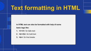 Text formatting in HTML
In HTML text can also be formatted with help of some
basic tags like:
1. <i></i>: for italic text
2. <b></b>: for bold text
3. <br>: for line breaks
 