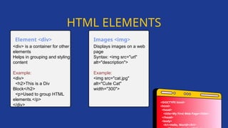 Displays images on a web
page
Syntax: <img src="url"
alt="description">
Example:
<img src="cat.jpg"
alt="Cute Cat"
width="300">
<div> is a container for other
elements
Helps in grouping and styling
content
Example:
<div>
<h2>This is a Div
Block</h2>
<p>Used to group HTML
elements.</p>
</div>
Element <div> Images <img>
HTML ELEMENTS
<!DOCTYPE html>
<html>
<head>
<title>My First Web Page</title>
</head>
<body>
<h1>Hello, World!</h1>
 