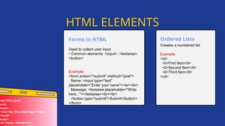 Used to collect user input
• Common elements: <input>, <textarea>,
<button>
Example:
<form action="/submit" method="post">
Name: <input type="text"
placeholder="Enter your name"><br><br>
Message: <textarea placeholder="Write
here..."></textarea><br><br>
<button type="submit">Submit</button>
</form>
Forms in HTML
HTML ELEMENTS
DOCTYPE html>
html>
head>
<title>My First Web Page</title>
/head>
body>
<h1>Hello, World!</h1>
Creates a numbered list
Example:
<ol>
<li>First Item</li>
<li>Second Item</li>
<li>Third Item</li>
</ol>
Ordered Lists
 