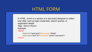 HTML FORM
In HTML, a form is a section of a document designed to collect
user data, such as login credentials, search queries, or
registration details
Tags: <form></form>
Example:
<form>
<label for="username">Username:</label>
<input type="text" id="username" name="username">
</form>
 