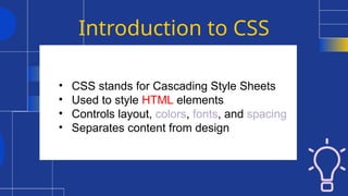 Introduction to CSS
• CSS stands for Cascading Style Sheets
• Used to style HTML elements
• Controls layout, colors, fonts, and spacing
• Separates content from design
 