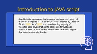 Introduction to JAVA script
JavaScript is a programming language and core technology of
the Web, alongside HTML and CSS. It was created by Brendan
Eich in 1995. As of 2025, the overwhelming majority of
websites uses JavaScript on the client side for webpage
behavior. Web browsers have a dedicated JavaScript engine
that executes the client code.
 