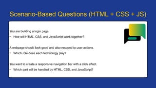 You are building a login page.
• How will HTML, CSS, and JavaScript work together?
A webpage should look good and also respond to user actions.
• Which role does each technology play?
You want to create a responsive navigation bar with a click effect.
• Which part will be handled by HTML, CSS, and JavaScript?
Scenario-Based Questions (HTML + CSS + JS)
 