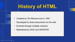 History of HTML
• Created by Tim Berners-Lee in 1991
• Developed to share documents on the web
• Evolved through multiple versions
• Maintained by W3C and WHATWG
 