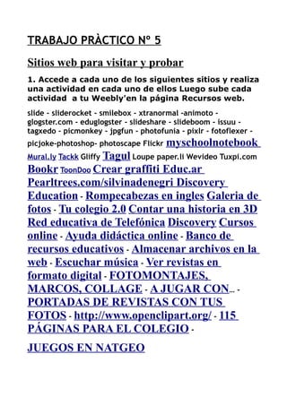 TRABAJO PRÀCTICO Nº 5
Sitios web para visitar y probar
1. Accede a cada uno de los siguientes sitios y realiza
una actividad en cada uno de ellos Luego sube cada
actividad a tu Weebly'en la página Recursos web.
slide - sliderocket - smilebox - xtranormal -animoto -
glogster.com - eduglogster - slideshare - slideboom - issuu -
tagxedo - picmonkey - jpgfun - photofunia - pixlr - fotoflexer -
picjoke-photoshop- photoscape Flickr myschoolnotebook
Mural.ly Tackk Gliffy Tagul Loupe paper.li Wevideo Tuxpi.com
Bookr ToonDoo Crear graffiti Educ.ar
Pearltrees.com/silvinadenegri Discovery
Education - Rompecabezas en ingles Galeria de
fotos - Tu colegio 2.0 Contar una historia en 3D
Red educativa de Telefónica Discovery Cursos
online - Ayuda didáctica online - Banco de
recursos educativos - Almacenar archivos en la
web - Escuchar música - Ver revistas en
formato digital - FOTOMONTAJES,
MARCOS, COLLAGE - A JUGAR CON… -
PORTADAS DE REVISTAS CON TUS
FOTOS - http://www.openclipart.org/ - 115
PÁGINAS PARA EL COLEGIO -
JUEGOS EN NATGEO
 