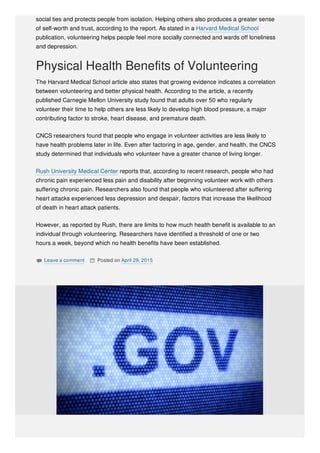 social ties and protects people from isolation. Helping others also produces a greater sense
of self-worth and trust, according to the report. As stated in a Harvard Medical School
publication, volunteering helps people feel more socially connected and wards off loneliness
and depression.
Physical Health Benefits of Volunteering
The Harvard Medical School article also states that growing evidence indicates a correlation
between volunteering and better physical health. According to the article, a recently
published Carnegie Mellon University study found that adults over 50 who regularly
volunteer their time to help others are less likely to develop high blood pressure, a major
contributing factor to stroke, heart disease, and premature death.
CNCS researchers found that people who engage in volunteer activities are less likely to
have health problems later in life. Even after factoring in age, gender, and health, the CNCS
study determined that individuals who volunteer have a greater chance of living longer.
Rush University Medical Center reports that, according to recent research, people who had
chronic pain experienced less pain and disability after beginning volunteer work with others
suffering chronic pain. Researchers also found that people who volunteered after suffering
heart attacks experienced less depression and despair, factors that increase the likelihood
of death in heart attack patients.
However, as reported by Rush, there are limits to how much health benefit is available to an
individual through volunteering. Researchers have identified a threshold of one or two
hours a week, beyond which no health benefits have been established.
 Leave a comment  Posted on April 29, 2015
 