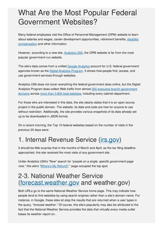 Many federal employees visit the Office of Personnel Management (OPM) website to learn
about salaries and wages, career development opportunities, retirement benefits, disability
compensation and other information.
However, according to a new site, Analytics USA, the OPM website is far from the most
popular government-run website.
The site’s data comes from a unified Google Analytics account for U.S. federal government
agencies known as the Digital Analytics Program. It shows how people find, access, and
use government services through websites.
Analytics USA does not cover everything the federal government does online, but the Digital
Analytics Program does collect Web traffic from almost 300 executive branch government
domains across more than 3,800 total websites, including every cabinet department.
For those who are interested in this data, the site clearly states that it is an open source
project in the public domain. The website, its data and code are free for anyone to use
without restriction. Additionally, the site provides various snapshots of its data already set
up to be downloaded in JSON format.
On a recent morning, the Top 10 federal websites based on the number of visits in the
previous 30 days were:
1. Internal Revenue Service (irs.gov)
It should be little surprise that in the months of March and April, as the tax filing deadline
approached, this site received the most visits of any government site.
Under Analytics USA’s “Now” search for “people on a single, specific government page
now,” this site’s “Where’s My Refund? ” page occupied the top spot.
2-3. National Weather Service
(forecast.weather.gov and weather.gov)
Both URLs go to the same National Weather Service home page. This may indicate how
people tend to find websites by using search engines rather than a site’s domain name. For
instance, in Google, these sites sit atop the results that are returned when a user types in
the query, “forecast weather.” Of course, this site’s popularity may also be attributed to the
fact that the National Weather Service provides the data that virtually every media outlet
bases its weather report on.
What Are the Most Popular Federal
Government Websites?
 
