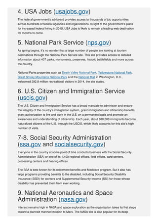 4. USA Jobs (usajobs.gov)
The federal government’s job board provides access to thousands of job opportunities
across hundreds of federal agencies and organizations. In light of the government’s plans
for increased federal hiring in 2015, USA Jobs is likely to remain a leading web destination
for months to come.
5. National Park Service (nps.gov)
As spring begins, it’s no wonder that a large number of people are looking at tourism
destinations through the National Park Service site. This site provides access to detailed
information about 407 parks, monuments, preserves, historic battlefields and more across
the country.
National Parks properties such as Death Valley National Park, Yellowstone National Park,
Great Smoky Mountains National Park and the National Mall in Washington, D.C.,
welcomed 292.8 million recreational visitors in 2014, the site states.
6. U.S. Citizen and Immigration Service
(uscis.gov)
The U.S. Citizen and Immigration Service has a broad mandate to administer and ensure
the integrity of the country’s immigration system, grant immigration and citizenship benefits,
grant authorization to live and work in the U.S. on a permanent basis and promote an
awareness and understanding of citizenship. Each year, about 680,000 immigrants become
naturalized citizens of the U.S. through the USCIS, which likely accounts for this site’s high
number of visits.
7-8. Social Security Administration
(ssa.gov and socialsecurity.gov)
Everyone in the country at some point of time conducts business with the Social Security
Administration (SSA) or one of its 1,400 regional offices, field offices, card centers,
processing centers and hearing offices.
The SSA is best known for its retirement benefits and Medicare program. But it also has
large programs providing benefits to the disabled, including Social Security Disability
Insurance (SSDI) for workers and Supplemental Security Income (SSI) for those whose
disability has prevented them from ever working.
9. National Aeronautics and Space
Administration (nasa.gov)
Interest remains high in NASA and space exploration as the organization takes its first steps
toward a planned manned mission to Mars. The NASA site is also popular for its deep
 