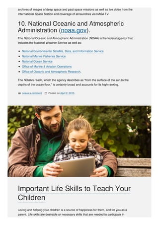 archives of images of deep space and past space missions as well as live video from the
International Space Station and coverage of all launches via NASA TV.
10. National Oceanic and Atmospheric
Administration (noaa.gov).
The National Oceanic and Atmospheric Administration (NOAA) is the federal agency that
includes the National Weather Service as well as:
National Environmental Satellite, Data, and Information Service
National Marine Fisheries Service
National Ocean Service
Office of Marine & Aviation Operations
Office of Oceanic and Atmospheric Research.
The NOAA’s reach, which the agency describes as “from the surface of the sun to the
depths of the ocean floor,” is certainly broad and accounts for its high ranking.
 Leave a comment  Posted on April 2, 2015
Loving and helping your children is a source of happiness for them, and for you as a
parent. Life skills are desirable or necessary skills that are needed to participate in
Important Life Skills to Teach Your
Children
 