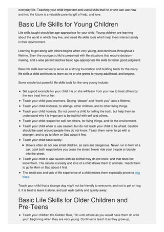 everyday life. Teaching your child important and useful skills that he or she can use now
and into the future is a valuable parental gift of help, and love.
Basic Life Skills for Young Children
Life skills taught should be age-appropriate for your child. Young children are learning
about the world in which they live, and need life skills tools which help them interact safely
in their environment.
Learning to get along with others begins when very young, and continues throughout a
lifetime. Even the youngest child is presented with life situations that require decision-
making, and a wise parent teaches basic age-appropriate life skills to foster good judgment.
Basic life skills learned early serve as a strong foundation and building block for the many
life skills a child continues to learn as he or she grows to young adulthood, and beyond.
Some simple but powerful life skills tools for the very young include:
Set a good example for your child. He or she will learn from you how to treat others by
the way treat him or her.
Teach your child good manners. Saying “please” and “thank you” lasts a lifetime.
Teach your child kindness; to siblings, other children, and to other living things.
Teach your child honesty. Do not punish a child for telling the truth, but help them to
understand why it is important to be truthful with self and others.
Teach your child respect for self, for others, for living things, and for the environment.
Teach your child when to use caution, but do not teach your child to be afraid. Caution
should be used around people they do not know. Teach them never to go with a
stranger, and to go to Mom or Dad about it first.
Teach your child basic safety:
Drivers often do not see small children, so cars are dangerous. Never run in front of a
car. Look both ways before you cross the street. Never ride your tricycle or bicycle
into the street.
Teach your child to use caution with an animal they do not know, and that does not
know them. The natural curiosity and love of a child draws them to animals. Teach them
to go to Mom or Dad about it first.
The small size and lack of life experience of a child makes them especially prone to dog
bites.
Teach your child that a strange dog might not be friendly to everyone, and not to pet or hug
it. It is best to leave it alone, and just walk calmly and quietly away.
Basic Life Skills for Older Children and
Pre-Teens
Teach your children the Golden Rule, “Do unto others as you would have them do unto
you”, beginning when they are very young. Continue to teach it as they grow-up,
 