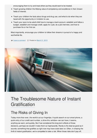 encouraging them to try and treat others as they would want to be treated.
Teach growing children the lifelong value of competency and excellence in their chosen
fields of interest.
Teach your children the facts about drugs and drug use, and what to do when they are
faced with the opportunity or invitation to use.
Teach your soon-to-be adult child how to manage a bank account, establish and follow a
budget, establish and manage credit, apply for a job, do a job interview, and how to
purchase his or her first car.
Most importantly, encourage your children to follow their dreams in pursuit of a happy and
worthwhile life.
 Leave a comment  Posted on March 31, 2015
The Risks of Giving In
Today more than ever, the world is at our fingertips. A quick search on our smart phone, a
quick entry of our credit card number, a drive-thru window—we can have, it seems,
anything we want, and quickly. But if we considered the long-term effects of those
decisions, perhaps we wouldn’t make them so haphazardly. Rarely is the deal as good as it
sounds; something that gratifies us right now may have costs later on. Often, in chasing the
thrill of instant gratification, we’re compelled to take a risk. When those risks don’t pay off,
The Troublesome Nature of Instant
Gratification
 