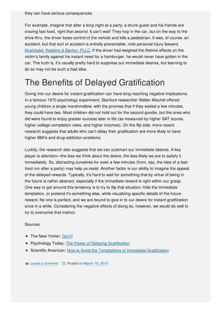 they can have serious consequences.
For example, imagine that after a long night at a party, a drunk guest and his friends are
craving fast food, right that second. It can’t wait! They hop in the car, but on the way to the
drive-thru, the driver loses control of the vehicle and kills a pedestrian. It was, of course, an
accident, but that sort of accident is entirely preventable, note personal injury lawyers
Mushkatel, Robbins & Becker, PLLC. If the driver had weighed the lifetime effects on the
victim’s family against his instant need for a hamburger, he would never have gotten in the
car. The truth is, it’s usually pretty hard to suppress our immediate desires, but learning to
do so may not be such a bad idea.
The Benefits of Delayed Gratification
Giving into our desire for instant gratification can have long-reaching negative implications.
In a famous 1970 psychology experiment, Stanford researcher Walter Mischel offered
young children a single marshmallow, with the promise that if they waited a few minutes,
they could have two. Most children did not hold out for the second goodie, but the ones who
did were found to enjoy greater success later in life (as measured by higher SAT scores,
higher college completion rates, and higher incomes). On the flip side, more recent
research suggests that adults who can’t delay their gratification are more likely to have
higher BMI’s and drug-addiction problems.
Luckily, the research also suggests that we can outsmart our immediate desires. A key
player is attention—the less we think about the desire, the less likely we are to satisfy it
immediately. So, distracting ourselves for even a few minutes (from, say, the idea of a fast-
food run after a party) may help us resist. Another factor is our ability to imagine the appeal
of the delayed rewards. Typically, it’s hard to wait for something that by virtue of being in
the future is rather abstract, especially if the immediate reward is right within our grasp.
One way to get around this tendency is to try to flip that situation: hide the immediate
temptation, or pretend it’s something else, while visualizing specific details of the future
reward. No one is perfect, and we are bound to give in to our desire for instant gratification
once in a while. Considering the negative effects of doing so, however, we would do well to
try to overcome that instinct.
Sources:
The New Yorker: Don’t!
Psychology Today: The Power of Delaying Gratification
Scientific American: How to Avoid the Temptations of Immediate Gratification
 Leave a comment  Posted on March 16, 2015
 