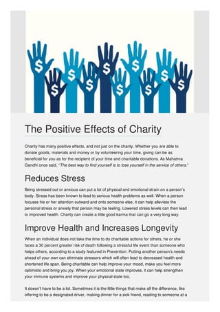 Charity has many positive effects, and not just on the charity. Whether you are able to
donate goods, materials and money or by volunteering your time, giving can be as
beneficial for you as for the recipient of your time and charitable donations. As Mahatma
Gandhi once said, “The best way to find yourself is to lose yourself in the service of others.”
Reduces Stress
Being stressed out or anxious can put a lot of physical and emotional strain on a person’s
body. Stress has been known to lead to serious health problems as well. When a person
focuses his or her attention outward and onto someone else, it can help alleviate the
personal stress or anxiety that person may be feeling. Lowered stress levels can then lead
to improved health. Charity can create a little good karma that can go a very long way.
Improve Health and Increases Longevity
When an individual does not take the time to do charitable actions for others, he or she
faces a 30 percent greater risk of death following a stressful life event than someone who
helps others, according to a study featured in Prevention. Putting another person’s needs
ahead of your own can eliminate stressors which will often lead to decreased health and
shortened life span. Being charitable can help improve your mood, make you feel more
optimistic and bring you joy. When your emotional state improves, it can help strengthen
your immune systems and improve your physical state too.
It doesn’t have to be a lot. Sometimes it is the little things that make all the difference, like
offering to be a designated driver, making dinner for a sick friend, reading to someone at a
The Positive Effects of Charity
 