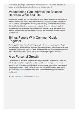 senior center, donating to a local shelter, volunteering to take someone to the doctor, or
picking up a friend’s kids from school when he or she can’t make it.
Volunteering Can Improve the Balance
Between Work and Life
Although you probably won’t consider giving up some of your valuable time to volunteer as
a way to get more free time, a study referenced in the Huffington Post says volunteering
can do just that. According to this University of Zurich study, workers who also volunteer
their time feel as if their lives have more of a balance. When you volunteer, you feel
productive and you get a sense of accomplishment. Volunteering can also lead to other
activities not associated with work, which in turn can help balance the time and attention
spend on work.
Brings People With Common Goals
Together
Another positive effect of charity is it brings people with common goals together. People
from all different backgrounds can volunteer. Many volunteers opt to join up with an already
established organizations, groups or team, where they can build camaraderie and get much
more accomplished. These groups can do so much when pooling their resources.
Aids Personal Growth
Do unto others as you would have them do unto you, that’s the “Golden Rule.” When you
volunteer to help others and give the best of yourself, it can aid in your own personal
growth as well. When a person understands someone else’s needs and the importance of
community and giving, it helps to build empathy and improve self-esteem. Being able to
give back or pay it forward can provide a sense of self-worth and happiness otherwise
unattainable.
 Leave a comment  Posted on March 16, 2015
 