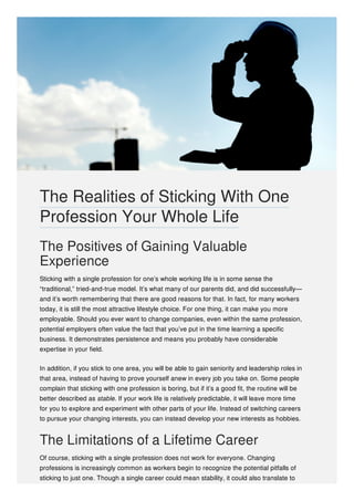 The Positives of Gaining Valuable
Experience
Sticking with a single profession for one’s whole working life is in some sense the
“traditional,” tried-and-true model. It’s what many of our parents did, and did successfully—
and it’s worth remembering that there are good reasons for that. In fact, for many workers
today, it is still the most attractive lifestyle choice. For one thing, it can make you more
employable. Should you ever want to change companies, even within the same profession,
potential employers often value the fact that you’ve put in the time learning a specific
business. It demonstrates persistence and means you probably have considerable
expertise in your field.
In addition, if you stick to one area, you will be able to gain seniority and leadership roles in
that area, instead of having to prove yourself anew in every job you take on. Some people
complain that sticking with one profession is boring, but if it’s a good fit, the routine will be
better described as stable. If your work life is relatively predictable, it will leave more time
for you to explore and experiment with other parts of your life. Instead of switching careers
to pursue your changing interests, you can instead develop your new interests as hobbies.
The Limitations of a Lifetime Career
Of course, sticking with a single profession does not work for everyone. Changing
professions is increasingly common as workers begin to recognize the potential pitfalls of
sticking to just one. Though a single career could mean stability, it could also translate to
The Realities of Sticking With One
Profession Your Whole Life
 