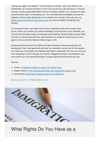 “putting your eggs in one basket.” The job market is uncertain, and if your skills are not
transferable, you may find yourself in a lurch if you do lose your job mid-career. In this day
and age, having a guaranteed lifetime career isn’t always realistic, so it’s important to have
at least another option on the backburner. You could also become disabled, and lose the
capacity to do the single specific job you’re trained to do—though in this case, say J.B.
Bieske and Jennifer Alfonsi, Attorneys at Law, you may be entitled to Social Security
benefits.
In the personal realm, you simply may not find it rewarding to stay with a single career
forever. When you consider your career holistically, as just one part of your whole life, you
may find that changing careers is motivating and energizing. We all change as we get older,
and there’s nothing wrong with that; what worked for us at age 25 may not work for us at
age 35, and our priorities might be different again at 45.
Giving yourself the chance to try different things may lead to real personal growth and
development. Each new opportunity will teach you new skills, connect you to more people,
and make you more flexible. As employers also begin to appreciate this, they are more and
more accepting of career changes on a résumé. Doggedly sticking to one profession may
even prevent you from taking advantage of a great opportunity that comes your way.
Sources:
Forbes: 10 Reasons to Stay at a Job for 10 or More Years
Matador Network: Why Changing Jobs Often Can Actually Be a Good Thing
Careershifters: How Career Change Impacts Your Whole Life
 Leave a comment  Posted on March 3, 2015
What Rights Do You Have as a
 