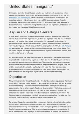 Immigration law in the United States is complex and multi-tiered. It covers areas of law
ranging from families to employment, and asylum requests to citizenship. In fact, the U.S.
Immigration and Nationality Act, which has served as the foundation of immigration law
since its creation in 1952, is broken down into a full fifty separate subjects. As such,
immigration law can be an overwhelming subject for anyone to tackle. Here, we’ll look at
two common areas of concern in immigration law, asylum and deportation, and discuss how
they impact your rights as a United States immigrant.
Asylum and Refugee Seekers
It is the right of immigrants to request asylum based on fear of persecution in their home
country. If you are a victim of persecution, or there is a legitimate belief that you would be in
danger if you were to return to your home country, you may qualify for temporary or
permanent refugee status in the United States. Types of persecution that are considered
valid include religious, political, racial, and ethnic, among others. In 1980, the U.S. Refugee
Act was passed, and it serves as the framework for refugee law in the United States. The
Act covers subjects including qualifications to seeking asylum, the application process, and
resettlement of approved refugees.
It’s important to note that the burden of proof is on the applicant. The federal government
requires that the person seeking asylum show there is a true threat of danger, and that is
done via both a subjective and an objective test. The subjective test requires the applicant
to show he has a legitimate fear based on any of the protected classes (religion, race, etc),
and the objective test requires the applicant provide proof that there is a reasonable
possibility that he will be persecuted if he returns to his home country. If an applicant can
pass both tests, he may be granted asylum, which can then lead to citizenship.
Deportation
Many immigrants in the United States fear the threat of deportation, regardless of their legal
status. Why? There are myriad reasons for which a person can be deported, with two of the
most common being a conviction for certain crimes and the inability to prove through
documentation that he is here legally. Relative to documentation, if the federal government
believes that someone has gained entry into the U.S. using falsified documents, the
immigrant may face the prospect of being deported back to his home country. When that
happens, parents are separated from their young children, people lose their jobs, and they
are forced to return a country they left in order to pursue a better life.
Fortunately, though the process can be a bureaucratic nightmare, those facing deportation
are not without rights. In fact, the initial burden of proof is on the federal government to
show clear and convincing evidence that the person being charged has committed fraud or
falsified records and documents. If the government does provide convincing evidence of
fraud, the defendant has a legal right to rebut the accusation by showing that admission
United States Immigrant?
 