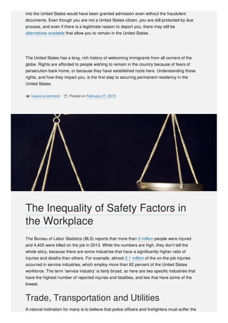 into the United States would have been granted admission even without the fraudulent
documents. Even though you are not a United States citizen, you are still protected by due
process, and even if there is a legitimate reason to deport you, there may still be
alternatives available that allow you to remain in the United States.
The United States has a long, rich history of welcoming immigrants from all corners of the
globe. Rights are afforded to people wishing to remain in the country because of fears of
persecution back home, or because they have established roots here. Understanding those
rights, and how they impact you, is the first step to securing permanent residency in the
United States.
 Leave a comment  Posted on February 27, 2015
The Bureau of Labor Statistics (BLS) reports that more than 3 million people were injured
and 4,405 were killed on the job in 2013. While the numbers are high, they don’t tell the
whole story, because there are some industries that have a significantly higher ratio of
injuries and deaths than others. For example, almost 2.1 million of the on-the-job injuries
occurred in service industries, which employ more than 82 percent of the United States
workforce. The term ‘service industry’ is fairly broad, so here are two specific industries that
have the highest number of reported injuries and fatalities, and two that have some of the
lowest.
Trade, Transportation and Utilities
A natural inclination for many is to believe that police officers and firefighters must suffer the
The Inequality of Safety Factors in
the Workplace
 