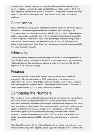 most injuries and fatalities. However, according to the Bureau of Labor Statistics, there
were 1,153 deaths reported in the trade, transportation and utilities sectors in 2013. That
figure represents more than one quarter of all fatalities. Transportation incidents accounted
for 665 of those deaths. There were also 3.8 injuries reported for every 100 full-time
employees.
Construction
Just as with the trade, transportation and utilities industries, there were 3.8 injuries reported
for every 100 full-time employees in the construction sector. Also, according to the
Occupational Safety and Health Administration (OSHA), 20.3%, or 1 in 5, of all work-related
fatalities happened on construction sites in 2013. Falls, electrocution, becoming caught in
or between objects, and blunt force trauma from object impact were the leading causes of
those deaths. Of those reasons, falls were responsible for 294 of the 796 construction
deaths. It is estimated that, if those “Fatal Four” factors were eliminated, an average of 468
lives would be saved every year.
Information
Careers in publishing, broadcasting and motion pictures proved to be among the safest in
2013. The BLS recorded 39 fatalities in all, with 17 of them being transportation related and
10 being attributed to falls. Injuries were reported at a rate of 1.5 for every 100 full-time
employees in the information industry.
Finance
The finance insurance industry, which includes banking, insurance and real estate,
accounted for 84 on-the-job fatalities in 2013, making it one of the safest areas of
employment in the country. A total of 36 people were killed as a result of injuries sustained
by an animal or person, and there were 23 transportation related fatalities. The number of
injuries reported totaled 1.3 out of every 100 full-time employees.
Comparing the Numbers
When comparing injuries and fatalities between industries, it is clear that the nature of some
work makes it more hazardous than others. For example, the environment in which
construction and warehouse workers must navigate is infinitely more dangerous than that of
those who work in an office building. They must contend with heights, heavy and dangerous
equipment, and the inherent danger of road travel. In contrast, those who work in office
environments generally do not have to worry about any of those hazards, with the
exception of traveling between locations. In fact, 1,740 people died as a result of a work-
related transportation accident in 2013, making it the number one cause of on-the-job
deaths.
Regardless of the industry, for the millions of people who are injured on the job every year,
there is a fear that they will no longer be able to support themselves and their families. That
 