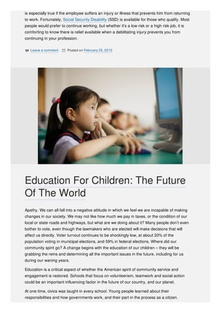 is especially true if the employee suffers an injury or illness that prevents him from returning
to work. Fortunately, Social Security Disability (SSD) is available for those who qualify. Most
people would prefer to continue working, but whether it’s a low risk or a high risk job, it is
comforting to know there is relief available when a debilitating injury prevents you from
continuing in your profession.
 Leave a comment  Posted on February 25, 2015
Apathy. We can all fall into a negative attitude in which we feel we are incapable of making
changes in our society. We may not like how much we pay in taxes, or the condition of our
local or state roads and highways, but what are we doing about it? Many people don’t even
bother to vote, even though the lawmakers who are elected will make decisions that will
affect us directly. Voter turnout continues to be shockingly low, at about 20% of the
population voting in municipal elections, and 59% in federal elections. Where did our
community spirit go? A change begins with the education of our children – they will be
grabbing the reins and determining all the important issues in the future, including for us
during our waning years.
Education is a critical aspect of whether the American spirit of community service and
engagement is restored. Schools that focus on volunteerism, teamwork and social action
could be an important influencing factor in the future of our country, and our planet.
At one time, civics was taught in every school. Young people learned about their
responsibilities and how governments work, and their part in the process as a citizen.
Education For Children: The Future
Of The World
 