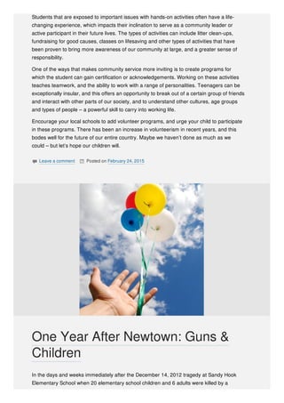 Students that are exposed to important issues with hands-on activities often have a life-
changing experience, which impacts their inclination to serve as a community leader or
active participant in their future lives. The types of activities can include litter clean-ups,
fundraising for good causes, classes on lifesaving and other types of activities that have
been proven to bring more awareness of our community at large, and a greater sense of
responsibility.
One of the ways that makes community service more inviting is to create programs for
which the student can gain certification or acknowledgements. Working on these activities
teaches teamwork, and the ability to work with a range of personalities. Teenagers can be
exceptionally insular, and this offers an opportunity to break out of a certain group of friends
and interact with other parts of our society, and to understand other cultures, age groups
and types of people – a powerful skill to carry into working life.
Encourage your local schools to add volunteer programs, and urge your child to participate
in these programs. There has been an increase in volunteerism in recent years, and this
bodes well for the future of our entire country. Maybe we haven’t done as much as we
could – but let’s hope our children will.
 Leave a comment  Posted on February 24, 2015
In the days and weeks immediately after the December 14, 2012 tragedy at Sandy Hook
Elementary School when 20 elementary school children and 6 adults were killed by a
One Year After Newtown: Guns &
Children
 