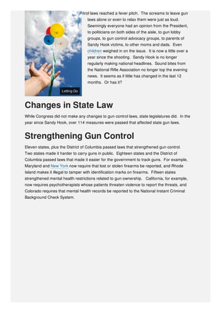gunman, cries for stiffer gun control laws reached a fever pitch. The screams to leave gun
laws alone or even to relax them were just as loud.
Seemingly everyone had an opinion from the President,
to politicians on both sides of the aisle, to gun lobby
groups, to gun control advocacy groups, to parents of
Sandy Hook victims, to other moms and dads. Even
children weighed in on the issue. It is now a little over a
year since the shooting. Sandy Hook is no longer
regularly making national headlines. Sound bites from
the National Rifle Association no longer top the evening
news. It seems as if little has changed in the last 12
months. Or has it?
Changes in State Law
While Congress did not make any changes to gun control laws, state legislatures did. In the
year since Sandy Hook, over 114 measures were passed that affected state gun laws.
Strengthening Gun Control
Eleven states, plus the District of Columbia passed laws that strengthened gun control.
Two states made it harder to carry guns in public. Eighteen states and the District of
Columbia passed laws that made it easier for the government to track guns. For example,
Maryland and New York now require that lost or stolen firearms be reported, and Rhode
Island makes it illegal to tamper with identification marks on firearms. Fifteen states
strengthened mental health restrictions related to gun ownership. California, for example,
now requires psychotherapists whose patients threaten violence to report the threats, and
Colorado requires that mental health records be reported to the National Instant Criminal
Background Check System.
Letting GoLetting Go
 