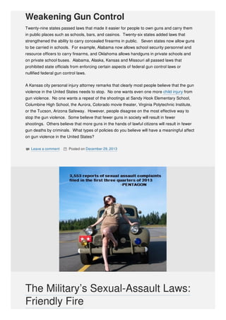 Weakening Gun Control
Twenty-nine states passed laws that made it easier for people to own guns and carry them
in public places such as schools, bars, and casinos. Twenty-six states added laws that
strengthened the ability to carry concealed firearms in public. Seven states now allow guns
to be carried in schools. For example, Alabama now allows school security personnel and
resource officers to carry firearms, and Oklahoma allows handguns in private schools and
on private school buses. Alabama, Alaska, Kansas and Missouri all passed laws that
prohibited state officials from enforcing certain aspects of federal gun control laws or
nullified federal gun control laws.
A Kansas city personal injury attorney remarks that clearly most people believe that the gun
violence in the United States needs to stop. No one wants even one more child injury from
gun violence. No one wants a repeat of the shootings at Sandy Hook Elementary School,
Columbine High School, the Aurora, Colorado movie theater, Virginia Polytechnic Institute,
or the Tucson, Arizona Safeway. However, people disagree on the most effective way to
stop the gun violence. Some believe that fewer guns in society will result in fewer
shootings. Others believe that more guns in the hands of lawful citizens will result in fewer
gun deaths by criminals. What types of policies do you believe will have a meaningful affect
on gun violence in the United States?
 Leave a comment  Posted on December 29, 2013
The Military’s Sexual-Assault Laws:
Friendly Fire
 