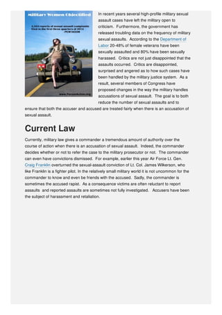 In recent years several high-profile military sexual
assault cases have left the military open to
criticism. Furthermore, the government has
released troubling data on the frequency of military
sexual assaults. According to the Department of
Labor 20-48% of female veterans have been
sexually assaulted and 80% have been sexually
harassed. Critics are not just disappointed that the
assaults occurred. Critics are disappointed,
surprised and angered as to how such cases have
been handled by the military justice system. As a
result, several members of Congress have
proposed changes in the way the military handles
accusations of sexual assault. The goal is to both
reduce the number of sexual assaults and to
ensure that both the accuser and accused are treated fairly when there is an accusation of
sexual assault.
Current Law
Currently, military law gives a commander a tremendous amount of authority over the
course of action when there is an accusation of sexual assault. Indeed, the commander
decides whether or not to refer the case to the military prosecutor or not. The commander
can even have convictions dismissed. For example, earlier this year Air Force Lt. Gen.
Craig Franklin overturned the sexual-assault conviction of Lt. Col. James Wilkerson, who
like Franklin is a fighter pilot. In the relatively small military world it is not uncommon for the
commander to know and even be friends with the accused. Sadly, the commander is
sometimes the accused rapist. As a consequence victims are often reluctant to report
assaults and reported assaults are sometimes not fully investigated. Accusers have been
the subject of harassment and retaliation.
 