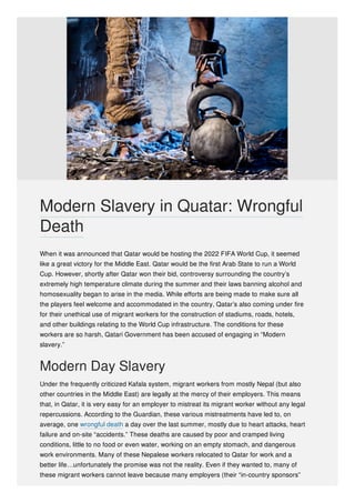 When it was announced that Qatar would be hosting the 2022 FIFA World Cup, it seemed
like a great victory for the Middle East. Qatar would be the first Arab State to run a World
Cup. However, shortly after Qatar won their bid, controversy surrounding the country’s
extremely high temperature climate during the summer and their laws banning alcohol and
homosexuality began to arise in the media. While efforts are being made to make sure all
the players feel welcome and accommodated in the country, Qatar’s also coming under fire
for their unethical use of migrant workers for the construction of stadiums, roads, hotels,
and other buildings relating to the World Cup infrastructure. The conditions for these
workers are so harsh, Qatari Government has been accused of engaging in “Modern
slavery.”
Modern Day Slavery
Under the frequently criticized Kafala system, migrant workers from mostly Nepal (but also
other countries in the Middle East) are legally at the mercy of their employers. This means
that, in Qatar, it is very easy for an employer to mistreat its migrant worker without any legal
repercussions. According to the Guardian, these various mistreatments have led to, on
average, one wrongful death a day over the last summer, mostly due to heart attacks, heart
failure and on-site “accidents.” These deaths are caused by poor and cramped living
conditions, little to no food or even water, working on an empty stomach, and dangerous
work environments. Many of these Nepalese workers relocated to Qatar for work and a
better life…unfortunately the promise was not the reality. Even if they wanted to, many of
these migrant workers cannot leave because many employers (their “in-country sponsors”
Modern Slavery in Quatar: Wrongful
Death
 