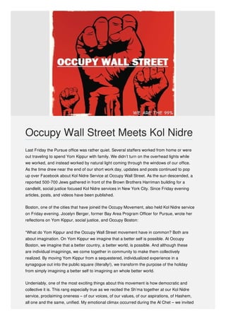 Last Friday the Pursue office was rather quiet. Several staffers worked from home or were
out traveling to spend Yom Kippur with family. We didn’t turn on the overhead lights while
we worked, and instead worked by natural light coming through the windows of our office.
As the time drew near the end of our short work day, updates and posts continued to pop
up over Facebook about Kol Nidre Service at Occupy Wall Street. As the sun descended, a
reported 500-700 Jews gathered in front of the Brown Brothers Harriman building for a
candlelit, social justice focused Kol Nidre services in New York City. Since Friday evening
articles, posts, and videos have been published.
Boston, one of the cities that have joined the Occupy Movement, also held Kol Nidre service
on Friday evening. Jocelyn Berger, former Bay Area Program Officer for Pursue, wrote her
reflections on Yom Kippur, social justice, and Occupy Boston:
“What do Yom Kippur and the Occupy Wall Street movement have in common? Both are
about imagination. On Yom Kippur we imagine that a better self is possible. At Occupy
Boston, we imagine that a better country, a better world, is possible. And although these
are individual imaginings, we come together in community to make them collectively
realized. By moving Yom Kippur from a sequestered, individualized experience in a
synagogue out into the public square (literally!), we transform the purpose of the holiday
from simply imagining a better self to imagining an whole better world.
Undeniably, one of the most exciting things about this movement is how democratic and
collective it is. This rang especially true as we recited the Sh’ma together at our Kol Nidre
service, proclaiming oneness – of our voices, of our values, of our aspirations, of Hashem,
all one and the same, unified. My emotional climax occurred during the Al Chet – we invited
Occupy Wall Street Meets Kol Nidre
 