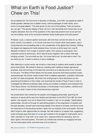As we walked into The Commons in Brooklyn on Monday, June 20th, we passed by walls of
foodie goodies: delicate jars of golden honey, colorful packages of fresh herbs, and a
bunch of arugula labeled, “This was grown on the roof of this building. That’s as local as
you can get.” This spunky display of food, set out in old, beautifully worn boxes was–to put
it lightly–attractive. But one of the questions of the night was present even as we set foot
into the building: what is the connection between these foodie gems and food justice?
Professor Louie, a veteran spoken word poet, did more than connect the dots for us. His
poem (check it out below!), a 10-minute overview of our broken down food system, was a
comprehensive and compelling take on the complexities of the global food industry. Shifting
his weight and clapping his hands between lines, he took us all the way from rural El
Salvador to Detroit, from hunger to worker’s rights, from access to sovereignty, from
corporate control to democracy. And it was all woven together with a refrain that kept
bringing us back: “You are what you eat. You know that’s true. So what else is new? You
are what you do.” It wasn’t a lecture; it was a challenge.
After listening to Louie’s words, we turned to a text study to explore what exactly is Jewish
about food justice. We looked to Shavuot, wrestling with traditional Jewish agricultural
practices, and commenting on the laws that command us to allocate some of our harvest
for the poor. The Book of Ruth delves into the power dynamics that these practices create
and perpetuate; the charity model renders Ruth a helpless dependent, a position influenced
by both her class and gender. We broke into small groups to have discussions on the
potential and limitations of this model, and examined the words of Paulo Friere in order to
investigate the difference between false charity and models of solidarity and empowerment.
Then Nancy Romer, the General Coordinator of the Brooklyn Food Coalition, clarified even
more for us what it means to be a food democracy organizer.
Her presentation was marked by her passion and engaging personality, spanning the
spectrum of issues all the way from obesity and starvation to the 2012 Farm Bill. Our food
system, she argued, is so out of whack that it creates a “war on our people.” Gesticulating
passionately, she led us through an astonishing graphic of the progression of obesity over
the past decades, shared heart-wrenching details of the abuse of animals, and drove home
the importance of incorporating workers’ rights into our analysis of the food system. But she
didn’t forget to offer opportunities for change. Her talk ended on a hopeful note, suggesting
small and large ways that each of us can get involved in the struggle for food justice: join a
CSA, volunteer to “crop mob” at an urban farm, organize efforts for advocacy, work for
labor rights in the food system. The event as a whole was certainly an engaging first look
into the food justice world, and there was a lot to chew on.
 Leave a comment  Posted on November 5, 2013
What on Earth is Food Justice?
Chew on This!
 