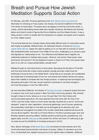 On Monday, July 25th, Pursuers gathered at the Sixth Street Community Center in
Manhattan for Chewing on Food Justice: Got Access, the second installment of the New
York series on food justice. The space was a synagogue turned hip community center, a
creaky, colorful old building whose walls were equally marked by old Hebrew and Aramaic
letters and vibrant murals of figures like Emma Goldman and Zora Neale Hurston. It was a
fitting context in which to wrestle with the intersection of Judaism and justice and to awaken
our inner rabble-rousers.
The evening featured four change-makers doing wildly different work on food justice issues
both locally and globally. Melissa Extein, the Associate Director of Grants at American
Jewish World Service, began the night by getting us on our feet with an exercise on power.
She symbolized power and stood in the middle of the room, challenging us to choose a spot
that signified our relationships to her. The reflections that followed were insightful; we
collectively explored our feelings about power, influence, and control. Does power mean
dominance and coercion? Are we skeptical of power or drawn to it? How much power does
each of us, with our unique positionalities, actually have?
Melissa brought an international lens to food justice, discussing the blunders of Food Aid,
and how what looks like a basic charity program actually seriously undermines the
livelihoods of local farmers in the Global South. Using Haiti as an example, she complicated
the simple idea of dumping loads of free rice, and shared what Haitian farmers are saying
about their inability to compete with free foreign produce. In exploring food sovereignty and
discussing what gets in the way, we got inspired to advocate for concrete changes in
the Food Aid program in the Farm Bill of 2012.
Up next was Mara Gittleman, the director of Farming Concrete, a research project that aims
to measure how much food is grown in New York City’s community gardens. She certainly
brought it close to home, taking us on a tour through New York City’s history with
community-based agriculture, the mass abandonment that came with the fires of the
1970’s, and how finally, these no-man’s lands naturally morphed into a sort of “communal
backyard,” areas for voter registration, community gatherings, and of course, gardening.
Her presentation shed light on how data can be leveraged as an advocacy tool, and
illuminated just how gigantic the yields of the humble raised beds scattered all around the
city are all put together. She told us of Puerto Ricans in the Bronx growing sugar cane and
Brooklyn gardens sprouting callaloo, fearless planters producing kiwi, gooseberries, and
pigeon peas, and the hefty bounty that results from all this hard work (I’m still trying to get
my head around the 29,628 lbs of tomatoes produced in 2010!).
Next, Steven Deheeger of the South Bronx CSA connected the dots between all of this
community-based food production and issues of access. Calling 10 volunteers up to the
front, he illustrated how, despite having some of the highest rates of diabetes, childhood
Breath and Pursue How Jewish
Meditation Supports Social Action
 