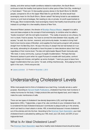 obesity, and other serious health conditions related to malnutrition, the South Bronx
continues to lack the healthy food options found in other parts of New York City, rendering it
a “food desert.” There are 12 (low-quality) grocery stores in the South Bronx for 88,000
people, compared to 35 on the Upper West Side for just 60,000. So what would food
sovereignty mean for the South Bronx, Steven asked? Not being forced to use assistance
income on junk food at bodegas. Not needing to rely on private, for-profit supermarkets to
fill the gap. More fundamentally, food sovereignty means that healthy food should be a right
instead of a privilege for a few wealthy citizens of New York.
Reverend Robert Jackson, the director of Brooklyn Rescue Mission, stepped in to add a
race and class analysis to the concept of food sovereignty, to combine what he called a
“foodie movement” with the civil rights movement. “The reality of poverty is not a theory; it’s
not in a book. Food is access. You have to connect the dots between food, equality, and
access,” he said. As a farmer, reverend, and community leader, he seeks to bring fresh
food to low-income areas of Brooklyn, and supplies the food pantry program with produce
straight from his Bed-Stuy farm. He spun the story of Joseph that we had looked at in our
text study, advocating for all people to have the power to make decisions about their food,
regardless of their income level. The late civil rights leader Bayard Rustin famously said,
“We need, in every community, a group of angelic troublemakers.” Perhaps that was
Reverend Jackson’s point when he urged Pursuers to wrestle with food justice, confront
their privilege and choices, and gather up some chutzpah. “I want you guys to leave here
bigger troublemakers than you came,” he said, smiling mischievously. And judging from the
spirit in the room, I think everyone did.
 Leave a comment  Posted on November 1, 2013
While most people tend to think of cholesterol as a bad thing, it actually serves a useful
purpose. According to Harvard Health Publications, cholesterol has three main functions: it
makes hormones for the body, it helps produce bile acid that digests food, and it helps to
make the outer membranes of cells.
There are two types of cholesterol: low-density lipoproteins (LDL) and high-density
lipoproteins (HDL). Triglycerides, a type of fat, also contribute to your cholesterol level. LDL
is considered the bad cholesterol because it contributes to plaque build-up in the arteries,
which can lead to a heart attack or stroke. HDL is beneficial because it moves cholesterol
out of the arteries and into the liver. According to the American Heart Association, your total
cholesterol level is calculated by adding your HDL level, your LDL level, and 20% of your
triglyceride level.
What Is An Ideal Cholesterol Level?
The American Heart Association says that a healthy total cholesterol level should be below
Understanding Cholesterol Levels
 