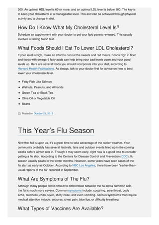 200. An optimal HDL level is 60 or more, and an optimal LDL level is below 100. The key is
to keep your cholesterol at a manageable level. This and can be achieved through physical
activity and a change in diet.
How Do I Know What My Cholesterol Level Is?
Schedule an appointment with your doctor to get your lipid panels reviewed. This usually
involves a fasting blood test.
What Foods Should I Eat To Lower LDL Cholesterol?
If your level is high, make an effort to cut out the sweets and red meats. Foods high in fiber
and foods with omega-3 fatty acids can help bring your bad levels down and your good
levels up. Here are several foods you should incorporate into your diet, according to
Harvard Health Publications. As always, talk to your doctor first for advice on how to best
lower your cholesterol level.
Fatty Fish Like Salmon
Walnuts, Peanuts, and Almonds
Green Tea or Black Tea
Olive Oil or Vegetable Oil
Beans
 Posted on October 21, 2013
Now that fall is upon us, it’s a great time to take advantage of the cooler weather. Your
community probably has several festivals, fairs and outdoor events lined up in the coming
weeks before winter sets in. Though it may seem early, right now is a good time to consider
getting a flu shot. According to the Centers for Disease Control and Prevention (CDC), flu
season usually peaks in the winter months. However, some years have seen cases of the
flu start as early as October. According to NBC Los Angeles, there have been “earlier-than-
usual reports of the flu” reported in September.
What Are Symptoms of The Flu?
Although many people find it difficult to differentiate between the flu and a common cold,
the flu is much more severe. Common symptoms include: coughing, sore throat, body
ache, tiredness, chills, fever, stuffy nose, and even vomiting. Serious symptoms that require
medical attention include: seizures, chest pain, blue lips, or difficulty breathing.
What Types of Vaccines Are Available?
This Year’s Flu Season
 