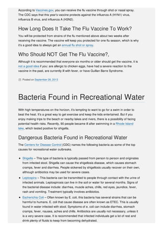 According to Vaccines.gov, you can receive the flu vaccine through shot or nasal spray.
The CDC says that this year’s vaccine protects against the influenza A (H1N1) virus,
influenza B virus, and influenza A (H3N2).
How Long Does It Take The Flu Vaccine To Work?
You will be protected from strains of the flu mentioned above about two weeks after
receiving the vaccine. The vaccine will keep you protected for one flu season, which is why
it’s a good idea to always get an annual flu shot or spray.
Who Should NOT Get The Flu Vaccine?,
Although it is recommended that everyone six months or older should get the vaccine, it is
not a good idea if you: are allergic to chicken eggs, have had a severe reaction to the
vaccine in the past, are currently ill with fever, or have Guillan Barre Syndrome.
 Posted on September 26, 2013
With high temperatures on the horizon, it’s tempting to want to go for a swim in order to
beat the heat. It’s a great way to get exercise and keep the kids entertained. But if you
enjoy making trips to the beach or nearby lakes and rivers, there is a possibility of facing
potential health risks. Recently, 90 people became ill after swimming in a Rhode Island
lake, which tested positive for shigella.
Dangerous Bacteria Found in Recreational Water
The Centers for Disease Control (CDC) names the following bacteria as some of the top
causes for recreational water outbreaks.
Shigella – This type of bacteria is typically passed from person to person and originates
from infected stool. Shigella can cause the shigellosis disease, which causes stomach
cramps, fever and diarrhea. People sickened by shigellosis usually recover on their own,
although antibiotics may be used for severe cases.
Leptospira – This bacteria can be transmitted to people through contact with the urine of
infected animals. Leptospirosis can live in the soil or water for several months. Signs of
the bacterial disease include: diarrhea, muscle aches, chills, red eyes, jaundice, fever,
rash and vomiting. Treatment typically involves antibiotics.
Escherichia Coli – Often known by E. coli, this bacteria has several strains that can be
harmful to humans. E. coli that cause disease are often known as ETEC. This is usually
found in water infected with stool. Symptoms of e. coli can include diarrhea, stomach
cramps, fever, nausea, aches and chills. Antibiotics are usually not necessary, unless it
is a very severe case. It is recommended that infected individuals get a lot of rest and
drink plenty of fluids to keep from becoming dehydrated.
Bacteria Found in Recreational Water
 