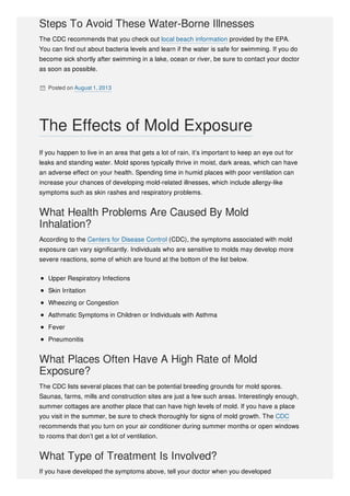 Steps To Avoid These Water-Borne Illnesses
The CDC recommends that you check out local beach information provided by the EPA.
You can find out about bacteria levels and learn if the water is safe for swimming. If you do
become sick shortly after swimming in a lake, ocean or river, be sure to contact your doctor
as soon as possible.
 Posted on August 1, 2013
If you happen to live in an area that gets a lot of rain, it’s important to keep an eye out for
leaks and standing water. Mold spores typically thrive in moist, dark areas, which can have
an adverse effect on your health. Spending time in humid places with poor ventilation can
increase your chances of developing mold-related illnesses, which include allergy-like
symptoms such as skin rashes and respiratory problems.
What Health Problems Are Caused By Mold
Inhalation?
According to the Centers for Disease Control (CDC), the symptoms associated with mold
exposure can vary significantly. Individuals who are sensitive to molds may develop more
severe reactions, some of which are found at the bottom of the list below.
Upper Respiratory Infections
Skin Irritation
Wheezing or Congestion
Asthmatic Symptoms in Children or Individuals with Asthma
Fever
Pneumonitis
What Places Often Have A High Rate of Mold
Exposure?
The CDC lists several places that can be potential breeding grounds for mold spores.
Saunas, farms, mills and construction sites are just a few such areas. Interestingly enough,
summer cottages are another place that can have high levels of mold. If you have a place
you visit in the summer, be sure to check thoroughly for signs of mold growth. The CDC
recommends that you turn on your air conditioner during summer months or open windows
to rooms that don’t get a lot of ventilation.
What Type of Treatment Is Involved?
If you have developed the symptoms above, tell your doctor when you developed
The Effects of Mold Exposure
 
